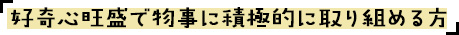 好奇心旺盛で物事に積極的に取り組める方